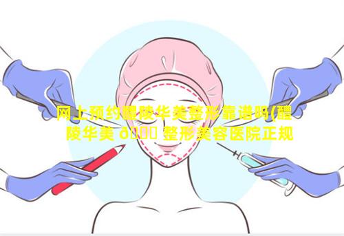 网上预约醴陵华美整形靠谱吗(醴陵华美 🐎 整形美容医院正规 🌵 吗)